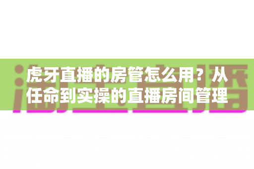 虎牙直播的房管怎么用?从任命到实操的直播房间管理完全指南 虎牙直播的房管怎么用?从任命到实操的直播房间管理完全指南