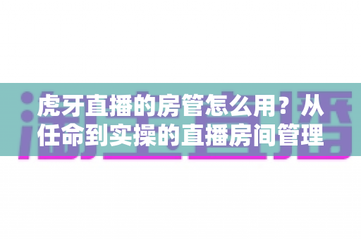 虎牙直播的房管怎么用?从任命到实操的直播房间管理完全指南 虎牙直播的房管怎么用?从任命到实操的直播房间管理完全指南