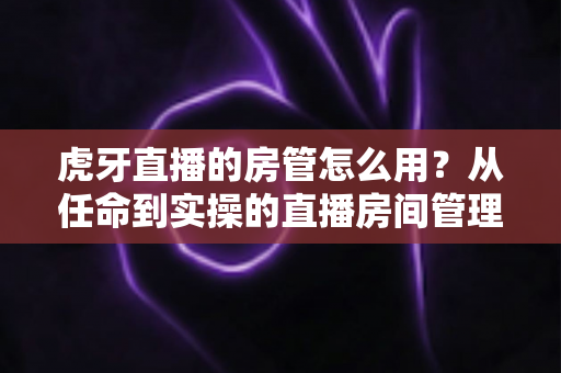 虎牙直播的房管怎么用？从任命到实操的直播房间管理完全指南