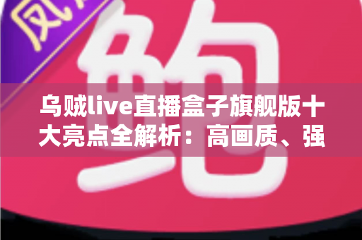 乌贼live直播盒子旗舰版十大亮点全解析：高画质、强性能与极致大屏娱乐的智慧之选
