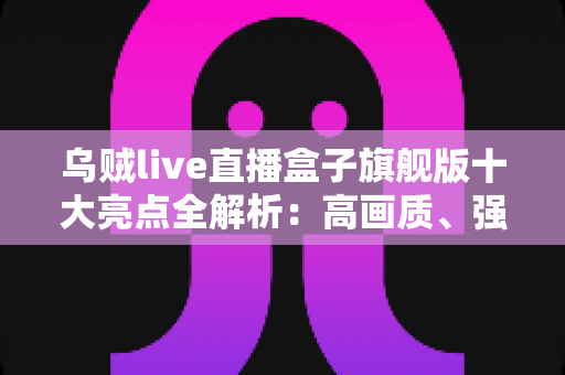 乌贼live直播盒子旗舰版十大亮点全解析：高画质、强性能与极致大屏娱乐的智慧之选