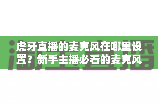 虎牙直播的麦克风在哪里设置？新手主播必看的麦克风设置全攻略