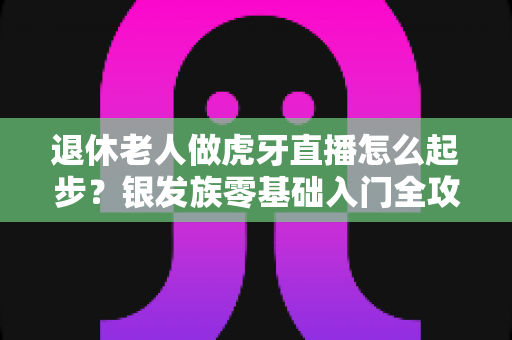 退休老人做虎牙直播怎么起步？银发族零基础入门全攻略与实用建议
