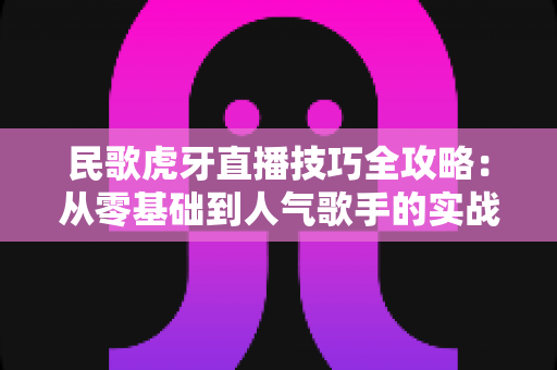 民歌虎牙直播技巧全攻略：从零基础到人气歌手的实战成长指南