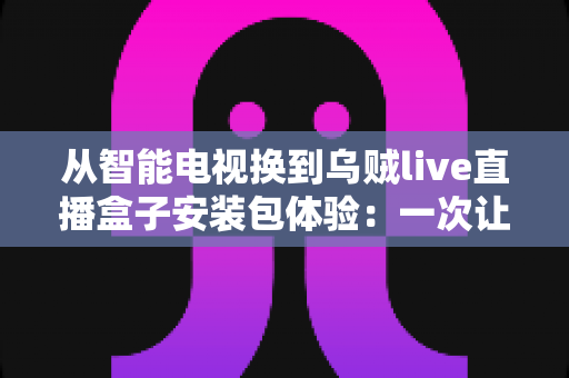 从智能电视换到乌贼live直播盒子安装包体验:一次让客厅大屏重获新生的深度测评与真实感受分享 从智能电视换到乌贼live直播盒子安装包体验:一次让客厅大屏重获新生的深度测评与真实感受分享