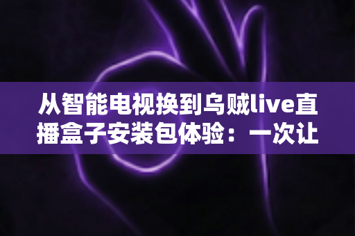 从智能电视换到乌贼live直播盒子安装包体验:一次让客厅大屏重获新生的深度测评与真实感受分享 从智能电视换到乌贼live直播盒子安装包体验:一次让客厅大屏重获新生的深度测评与真实感受分享