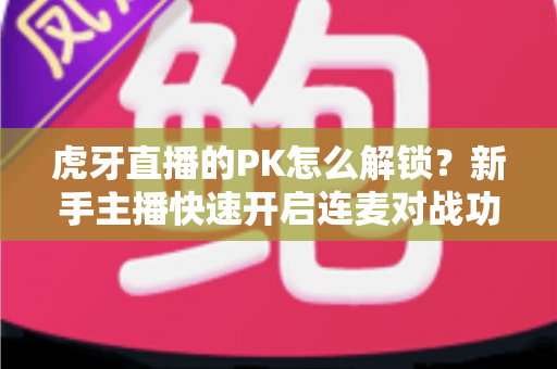 虎牙直播的PK怎么解锁？新手主播快速开启连麦对战功能的完整攻略