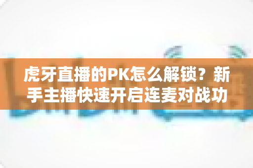 虎牙直播的PK怎么解锁？新手主播快速开启连麦对战功能的完整攻略