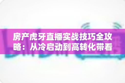 房产虎牙直播实战技巧全攻略:从冷启动到高转化带看的完整进阶路径 房产虎牙直播实战技巧全攻略:从冷启动到高转化带看的完整进阶路径