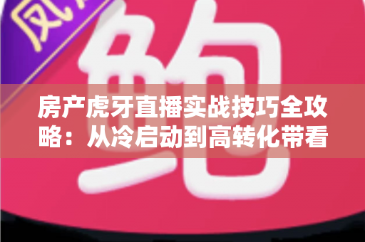 房产虎牙直播实战技巧全攻略：从冷启动到高转化带看的完整进阶路径
