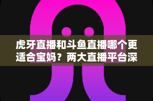 虎牙直播和斗鱼直播哪个更适合宝妈？两大直播平台深度对比与实用选择指南