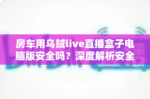 房车用乌贼live直播盒子电脑版安全吗？深度解析安全性、风险防范与实用使用指南