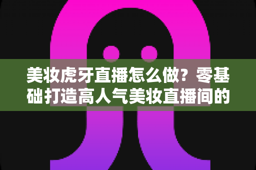 美妆虎牙直播怎么做？零基础打造高人气美妆直播间的完整攻略