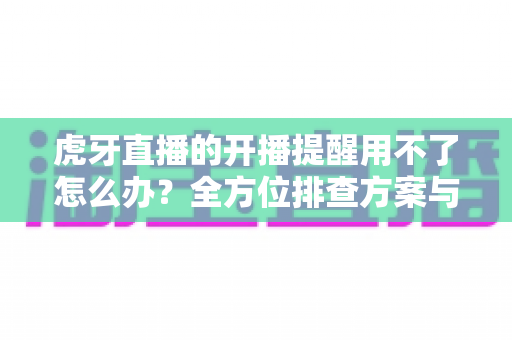 虎牙直播的开播提醒用不了怎么办?全方位排查方案与实用解决技巧一次讲清 虎牙直播的开播提醒用不了怎么办?全方位排查方案与实用解决技巧一次讲清