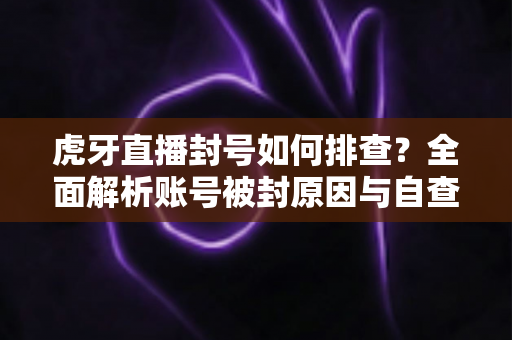 虎牙直播封号如何排查？全面解析账号被封原因与自查恢复指南