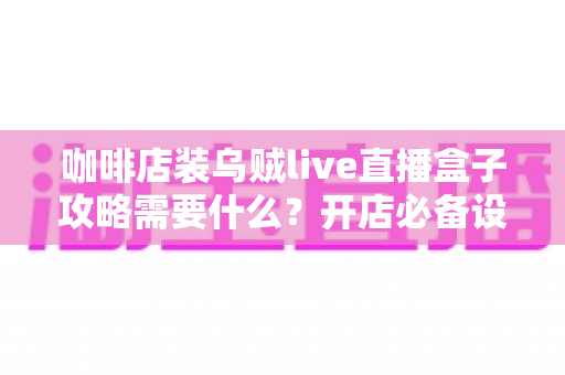 咖啡店装乌贼live直播盒子攻略需要什么？开店必备设备、网络与安装全流程详解