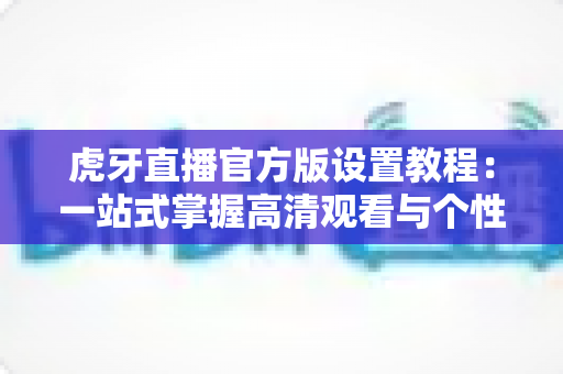 虎牙直播官方版设置教程：一站式掌握高清观看与个性化配置的完整指南