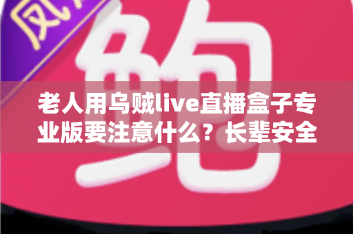 老人用乌贼live直播盒子专业版要注意什么？长辈安全使用全攻略，一文读懂选购、防骗与健康细节