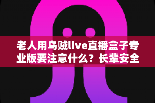 老人用乌贼live直播盒子专业版要注意什么？长辈安全使用全攻略，一文读懂选购、防骗与健康细节