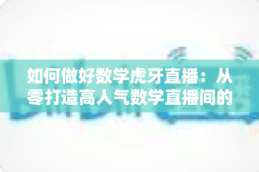 如何做好数学虎牙直播：从零打造高人气数学直播间的实战指南