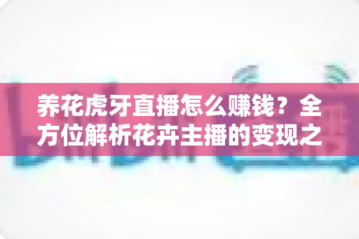 养花虎牙直播怎么赚钱?全方位解析花卉主播的变现之道与实战攻略 养花虎牙直播怎么赚钱?全方位解析花卉主播的变现之道与实战攻略