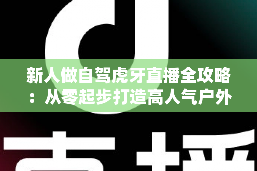 新人做自驾虎牙直播全攻略:从零起步打造高人气户外直播间的实用指南 新人做自驾虎牙直播全攻略:从零起步打造高人气户外直播间的实用指南