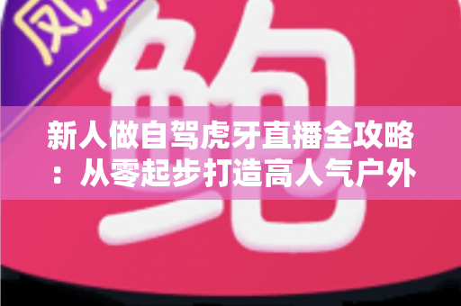 新人做自驾虎牙直播全攻略：从零起步打造高人气户外直播间的实用指南