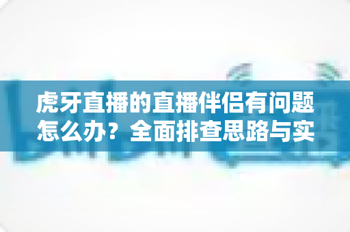 虎牙直播的直播伴侣有问题怎么办？全面排查思路与实用解决方案分享