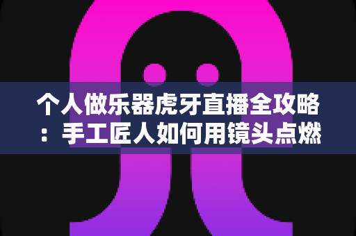 个人做乐器虎牙直播全攻略:手工匠人如何用镜头点燃音乐梦想 个人做乐器虎牙直播全攻略:手工匠人如何用镜头点燃音乐梦想