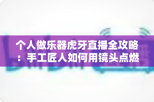 个人做乐器虎牙直播全攻略：手工匠人如何用镜头点燃音乐梦想