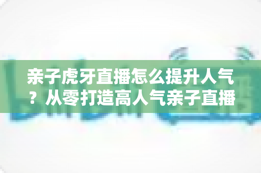 亲子虎牙直播怎么提升人气？从零打造高人气亲子直播间的完整实战攻略