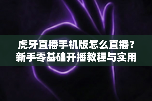 虎牙直播手机版怎么直播?新手零基础开播教程与实用技巧全解析 虎牙直播手机版怎么直播?新手零基础开播教程与实用技巧全解析