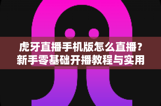 虎牙直播手机版怎么直播?新手零基础开播教程与实用技巧全解析 虎牙直播手机版怎么直播?新手零基础开播教程与实用技巧全解析