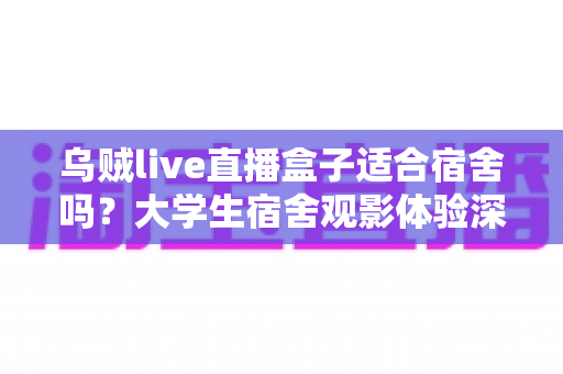 乌贼live直播盒子适合宿舍吗？大学生宿舍观影体验深度评测与实用指南