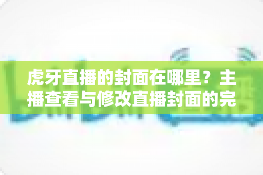 虎牙直播的封面在哪里?主播查看与修改直播封面的完整实用指南 虎牙直播的封面在哪里?主播查看与修改直播封面的完整实用指南
