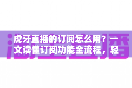 虎牙直播的订阅怎么用?一文读懂订阅功能全流程,轻松解锁专属观看体验 虎牙直播的订阅怎么用?一文读懂订阅功能全流程,轻松解锁专属观看体验