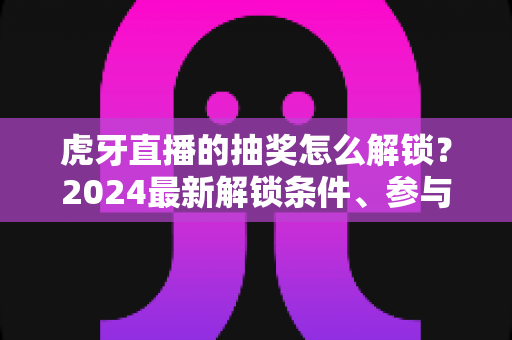 虎牙直播的抽奖怎么解锁？2024最新解锁条件、参与步骤与中奖技巧全攻略