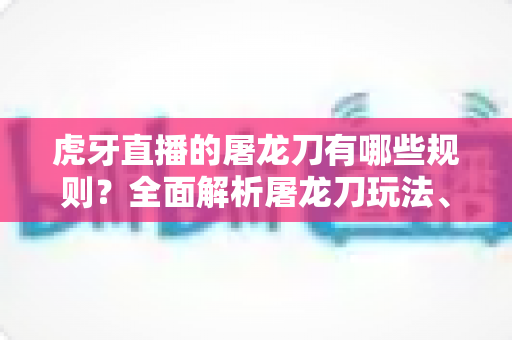 虎牙直播的屠龙刀有哪些规则？全面解析屠龙刀玩法、获取方式与使用须知