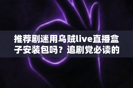 推荐剧迷用乌贼live直播盒子安装包吗？追剧党必读的理性选择与避坑指南