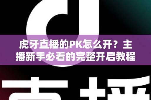 虎牙直播的PK怎么开？主播新手必看的完整开启教程与实战攻略大全