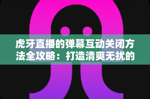 虎牙直播的弹幕互动关闭方法全攻略：打造清爽无扰的观看体验