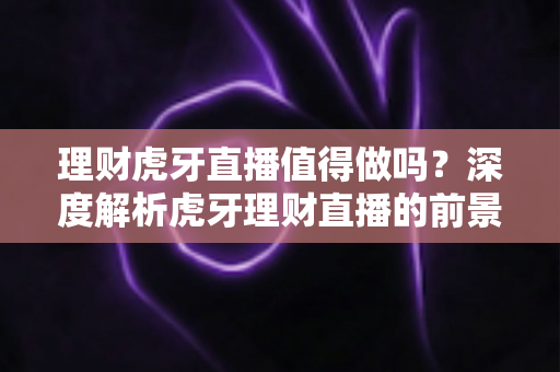 理财虎牙直播值得做吗？深度解析虎牙理财直播的前景、挑战与实战指南