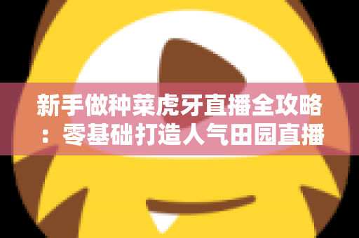 新手做种菜虎牙直播全攻略:零基础打造人气田园直播间的完整指南 新手做种菜虎牙直播全攻略:零基础打造人气田园直播间的完整指南