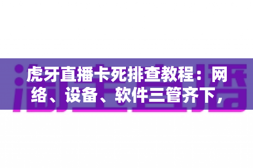 虎牙直播卡死排查教程：网络、设备、软件三管齐下，彻底告别直播卡顿与死机
