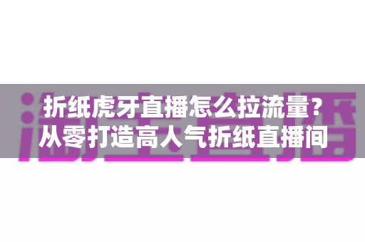 折纸虎牙直播怎么拉流量？从零打造高人气折纸直播间的实战指南