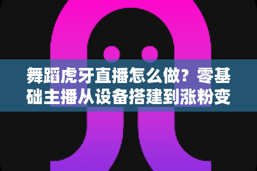 舞蹈虎牙直播怎么做？零基础主播从设备搭建到涨粉变现的全方位实战指南