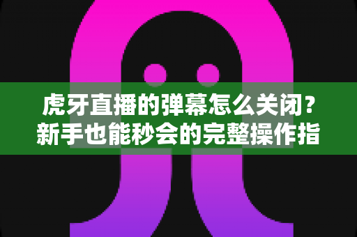 虎牙直播的弹幕怎么关闭？新手也能秒会的完整操作指南与实用设置技巧