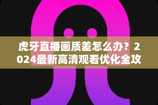虎牙直播画质差怎么办?2024最新高清观看优化全攻略,轻松解决模糊卡顿烦恼 虎牙直播画质差怎么办?2024最新高清观看优化全攻略,轻松解决模糊卡顿烦恼