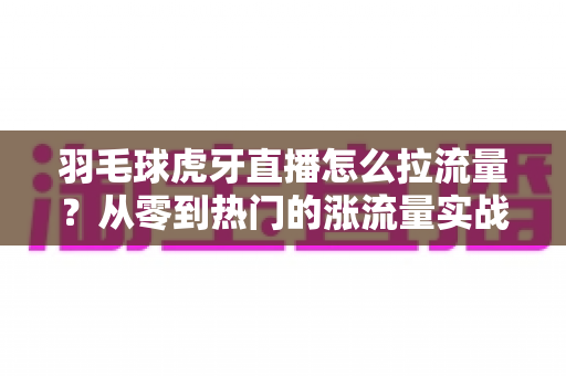 羽毛球虎牙直播怎么拉流量？从零到热门的涨流量实战全攻略