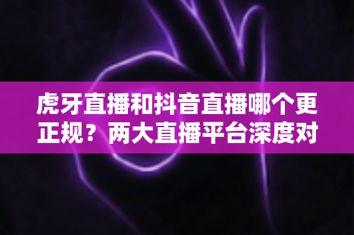 虎牙直播和抖音直播哪个更正规？两大直播平台深度对比与选择全指南